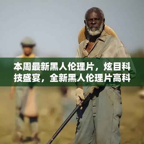 本周最新黑人伦理片,炫目科技盛宴,全新黑人伦理片高科技产品引领潮流,体验前所未有的未来生活