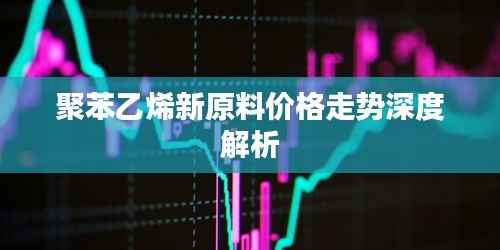 聚苯乙烯新原料价格走势深度解析