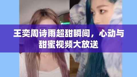 王奕周诗雨超甜瞬间,心动与甜蜜视频大放送