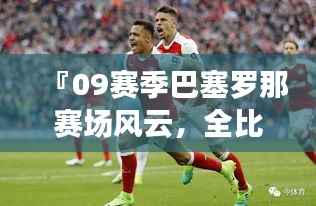 『09赛季巴塞罗那赛场风云,全比赛回顾一览』