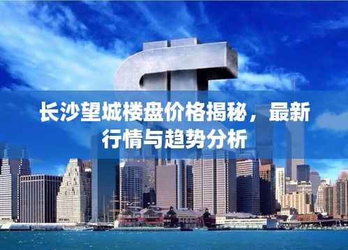 长沙望城楼盘价格揭秘,最新行情与趋势分析